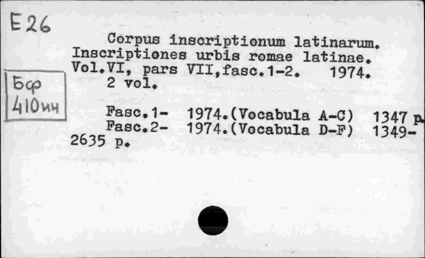 ﻿Бер 4 ІОич
Corpus inscriptionum latinarum. Inscriptions urbis romae latinae. Vol.VI, pars VII,fasc.1-2.	1974.
2 vol.
Fasc.1- 1974.(Vocabula A-C) 1347
Fasc.2- 1974.(Vocabula D-F) 1349 2635 p.